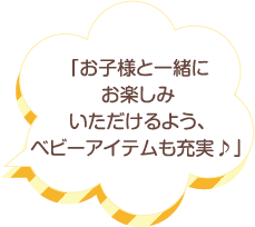 「お子様と一緒にお楽しみいただけるよう、ベビーアイテムも充実♪」