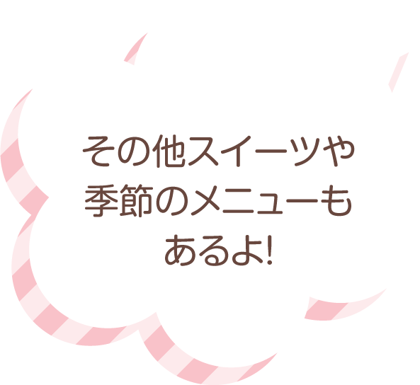 その他スイーツや季節のメニューもあるよ！