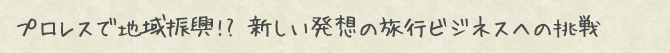 プロレスで地域振興!? 新しい発想の旅行ビジネスへの挑戦