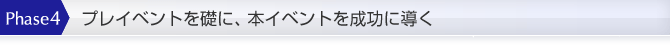 Phase4：プレイベントを礎に、本イベントを成功に導く