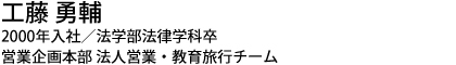 工藤 勇輔 2000年入社／法学部法律学科卒 営業企画本部 法人営業・教育旅行チーム