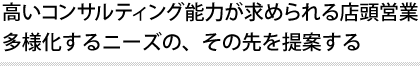 高いコンサルティング能力が求められる店頭営業 多様化するニーズの、その先を提案する