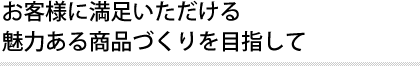 お客様に満足いただける 魅力ある商品づくりを目指して