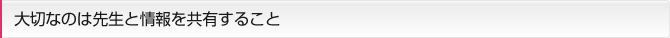 大切なのは先生と情報を共有すること