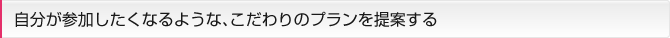 自分が参加したくなるような、こだわりのプランを提案する