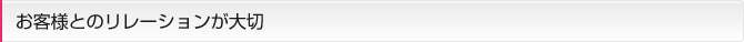 お客様とのリレーションが大切