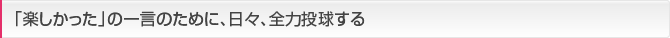 「楽しかった」の一言のために、日々、全力投球する