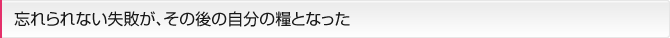 忘れられない失敗が、その後の自分の糧となった